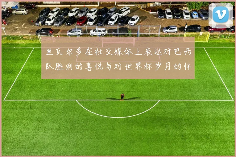 里瓦尔多在社交媒体上表达对巴西队胜利的喜悦与对世界杯岁月的怀念