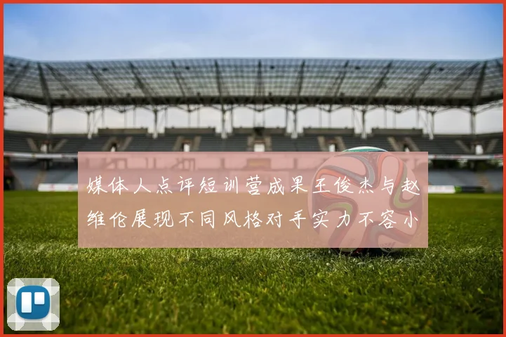 媒体人点评短训营成果王俊杰与赵维伦展现不同风格对手实力不容小觑