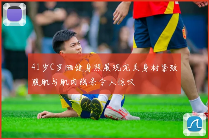 41岁C罗晒健身照展现完美身材紧致腹肌与肌肉线条令人惊叹