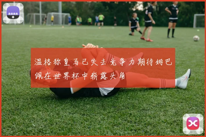 温格称皇马已失去竞争力期待姆巴佩在世界杯中崭露头角