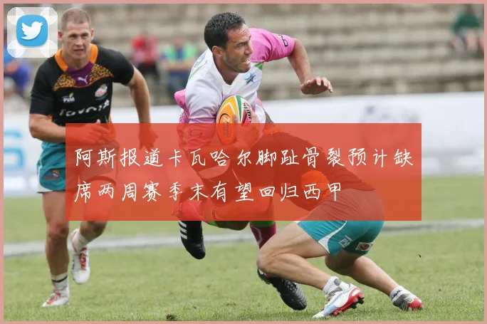 阿斯报道卡瓦哈尔脚趾骨裂预计缺席两周赛季末有望回归西甲