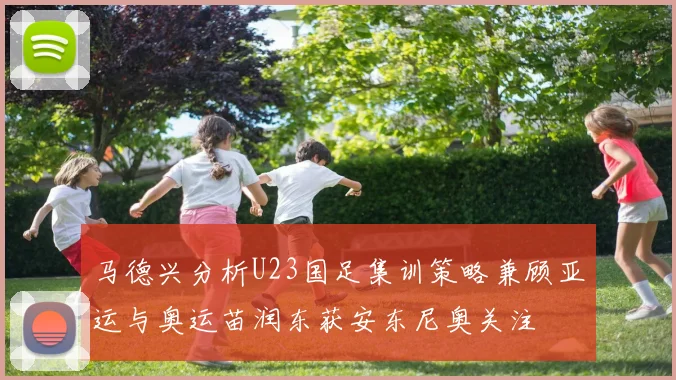 马德兴分析U23国足集训策略兼顾亚运与奥运苗润东获安东尼奥关注