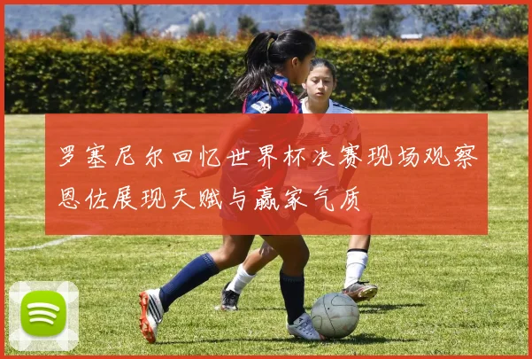 罗塞尼尔回忆世界杯决赛现场观察恩佐展现天赋与赢家气质