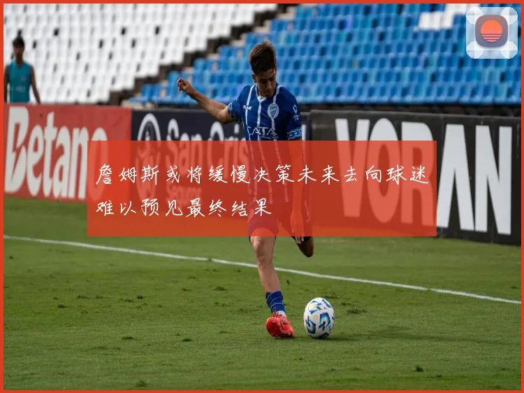詹姆斯或将缓慢决策未来去向球迷难以预见最终结果