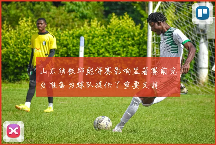 山东助教邱彪停赛影响显著赛前充分准备为球队提供了重要支持