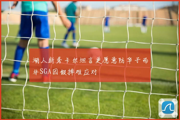湖人新秀卡尔坦言更愿意防华子而非SGA因假摔难应对