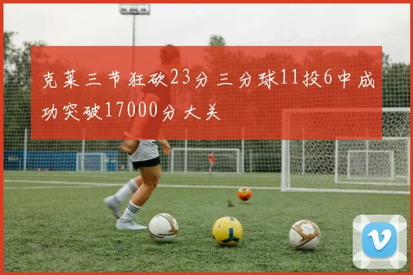 克莱三节狂砍23分三分球11投6中成功突破17000分大关