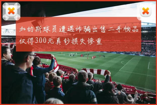 加的斯球员遭遇诈骗出售二手物品仅得300元真钞损失惨重