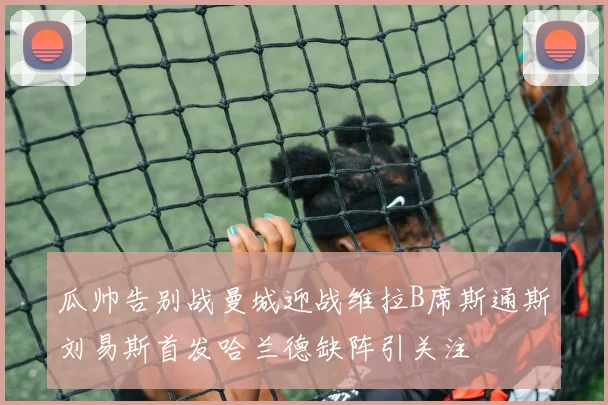瓜帅告别战曼城迎战维拉B席斯通斯刘易斯首发哈兰德缺阵引关注